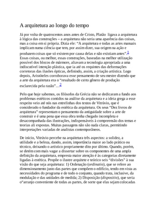 A arquitetura ao longo do tempo
Já por volta de quatrocentos anos antes de Cristo, Platão ligava a arquitetura
à lógica das construções – a arquitetura não seria uma aparência das coisas,
mas a coisa em si própria. Dizia ele: “A arquitetura e todas as artes manuais
implicam numa ciência que tem, por assim dizer, sua origem na ação e
produzem coisas que só existem por causa delas e não existiam antes”.1
Essas coisas, ou melhor, essas construções, baseadas na melhor utilização
possível dos blocos de mármore, aliavam a tecnologia apropriada a uma
indiscutível intenção plástica, que ia até os requintes das deformações
corretoras das ilusões ópticas, definindo, assim, a criação artística. Logo
depois, Aristóteles corroborava esse pensamento de seu mestre dizendo que
a arte da arquitetura era o “resultado de certo gênero de produção
esclarecida pela razão”…2
Pelo que hoje sabemos, os filósofos da Grécia não se dedicaram a fundo aos
problemas estéticos contidos na análise da arquitetura e a ideia grega a esse
respeito veio até nós nas entrelinhas dos textos de Vitrúvio, que é
considerado o fundador da estética da arquitetura. Os seus “Dez livros de
arquitetura” representam o pensamento da antiguidade sobre a arte de
construir e é uma pena que essa obra tenha chegado incompleta e
desacompanhada das ilustrações, indispensáveis à compreensão dos temas e
teorias ali expostas. Muitas passagens não são nada claras, permitindo
interpretações variadas de analistas contemporâneos.
De início, Vitrúvio percebe na arquitetura três aspectos: a solidez, a
utilidade e a beleza, dando, assim, importância maior ao lado prático ou
técnico, deixando o artístico propriamente dito por último. Quando, porém,
se detém com mais vagar a dissertar sobre os componentes de uma ampla
definição da arquitetura, empresta maior atenção é às categorias diretamente
ligadas à estética. Propõe o ilustre arquitete e teórico seis “divisões” à sua
visão do que seja arquitetura: 1) Ordenação (ordinatio), que se refere ao
dimensionamento justo das partes que compõem o edifício, tendo em vista as
necessidades do programa e de todo o conjunto, quando trata, inclusive, da
modulação e das unidades de medida; 2) Disposição (dispositio), que seria
o“arranjo conveniente de todas as partes, de sorte que elas sejam colocadas
 