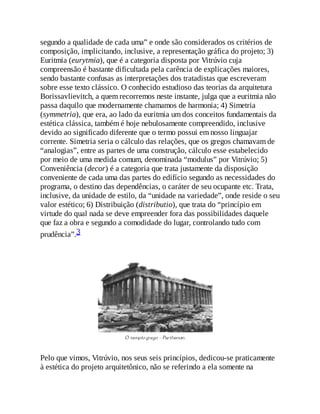 segundo a qualidade de cada uma” e onde são considerados os critérios de
composição, implicitando, inclusive, a representação gráfica do projeto; 3)
Euritmia (eurytmia), que é a categoria disposta por Vitrúvio cuja
compreensão é bastante dificultada pela carência de explicações maiores,
sendo bastante confusas as interpretações dos tratadistas que escreveram
sobre esse texto clássico. O conhecido estudioso das teorias da arquitetura
Borissavlievitch, a quem recorremos neste instante, julga que a euritmia não
passa daquilo que modernamente chamamos de harmonia; 4) Simetria
(symmetria), que era, ao lado da euritmia um dos conceitos fundamentais da
estética clássica, também é hoje nebulosamente compreendido, inclusive
devido ao significado diferente que o termo possui em nosso linguajar
corrente. Simetria seria o cálculo das relações, que os gregos chamavam de
“analogias”, entre as partes de uma construção, cálculo esse estabelecido
por meio de uma medida comum, denominada “modulus” por Vitrúvio; 5)
Conveniência (decor) é a categoria que trata justamente da disposição
conveniente de cada uma das partes do edifício segundo as necessidades do
programa, o destino das dependências, o caráter de seu ocupante etc. Trata,
inclusive, da unidade de estilo, da “unidade na variedade”, onde reside o seu
valor estético; 6) Distribuição (distributio), que trata do “princípio em
virtude do qual nada se deve empreender fora das possibilidades daquele
que faz a obra e segundo a comodidade do lugar, controlando tudo com
prudência”.3
Pelo que vimos, Vitrúvio, nos seus seis princípios, dedicou-se praticamente
à estética do projeto arquitetônico, não se referindo a ela somente na
 