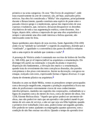 primeira e na sexta categorias. Os seus “Dez livros de arquitetura”, onde
trata exaustivamente da arte de construir, são, até hoje, analisados pelos
teóricos. Sua obra foi considerada a “Bíblia” dos arquitetos, principalmente
durante o Renascimento, quando constituiu uma espécie de ponte entre o
passado clássico grego e o modernismo, apesar das imprecisões de seus
copistas e tradutores, que, inclusive, deixaram desaparecer os desenhos
elucidativos de toda a sua argumentação estética, como dissemos. Aos
leigos, depois dele, sobrou a impressão de que uma obra arquitetônica é
sempre e unicamente uma obra onde interessa a beleza aparente, não
interessando como foi feita.
Quase quinhentos anos depois de seus escritos, Santo Agostinho (354–430)
ainda via na “unidade na variedade” o segredo da arquitetura, dizendo que a
“similitude”, a igualdade e a conveniência das partes do edifício reduzem
tudo a uma espécie de unidade que contenta a razão”.4
A presença de Vitrúvio ainda é constatada nos escritos de Isidoro de Sevilha
(c. 560–636), que já vê imprescindível na arquitetura a ornamentação. Ele
distingue três partes na construção: o traçado da planta e respectiva
disposição dos fundamentos, a elevação dos muros e a ornamentação,
quando trata do revestimento dos tetos com placas douradas, das paredes
com pinturas e dos pisos com mosaicos. Insiste na decoração, com gesso ou
estuque, realçada com cores, expressando formas e figuras diversas: é o que
chama de elemento plástico na arquitetura.5
Entrados os anos na Idade Média, vemos os pensadores sempre preocupados
com a decoração magnificente, enquanto a produção arquitetônica ficava nas
mãos de profissionais extremamente ciocos de seus conhecimentos
interdisciplinares, mantidos nos segredos das corporações, confundindo-se a
figura do arquiteto com a do mestre do risco, com a do mestre-de-obras. Em
1258, Etienne Boileau dizia: “Aquele que quiser poderá ser um mestre-de-
obras, mas não poderá ter mais que um aprendiz e não poderá mantê-lo por
menos de seis anos de serviço, a não ser que seja seu filho legítimo; quando
o primeiro tiver trabalhado cinco anos, poderá tomar um segundo aprendiz.
Eles poderão ter tantos ajudantes ou empregados quantos quiserem, com a
condição de não lhes ensinar seu oficio. Quando o tempo do aprendiz tiver
 