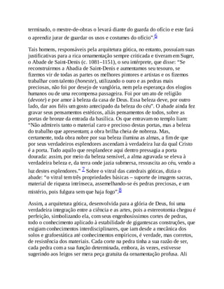 terminado, o mestre-de-obras o levará diante do guarda do ofício e este fará
o aprendiz jurar de guardar os usos e costumes do ofício”.6
Tais homens, responsáveis pela arquitetura gótica, no entanto, possuíam suas
justificativas para a rica ornamentação sempre criticada e tiveram em Suger,
o Abade de Saint-Denis (c. 1081–1151), o seu intérprete, que disse: “Se
reconstruirmos a Abadia de Saint-Denis e aumentamos seu tesouro, se
fizemos vir de todas as partes os melhores pintores e artistas e os fizemos
trabalhar com talento (honeste), utilizando o ouro e as pedras mais
preciosas, não foi por desejo de vanglória, nem pela esperança dos elogios
humanos ou de uma recompensa passageira. Foi por um ato de religião
(devote) e por amor à beleza da casa de Deus. Essa beleza deve, por outro
lado, dar aos fiéis um gosto antecipado da beleza do céu”. O abade ainda fez
gravar seus pensamentos estéticos, aliás pensamentos de todos, sobre as
portas de bronze da entrada da basílica. Os que entravam no templo liam:
“Não admireis tanto o material caro e precioso destas portas, mas a beleza
do trabalho que apresentam; a obra brilha cheia de nobreza. Mas,
certamente, toda obra nobre por sua beleza ilumina as almas, a fim de que
por seus verdadeiros esplendores ascendam à verdadeira luz da qual Cristo
é a porta. Tudo aquilo que resplandece aqui dentro pressagia a porta
dourada: assim, por meio da beleza sensível, a alma agravada se eleva à
verdadeira beleza e, da terra onde jazia submersa, ressuscita ao céu, vendo a
luz destes esplendores.” 7 Sobre o vitral das catedrais góticas, dizia o
abade: “o vitral tem três propriedades básicas – suporte de imagens sacras,
material de riqueza intrínseca, assemelhando-se és pedras preciosas, e um
mistério, pois fulgura sem que haja fogo”.8
Assim, a arquitetura gótica, desenvolvida para a glória de Deus, foi uma
verdadeira integração entre a ciência e as artes, pois a estereotomia chegou é
perfeição, simbolizando ela, com seus engenhosíssimos cortes de pedras,
todo o conhecimento aplicado à estabilidade de gigantescas construções, que
exigiam conhecimentos interdisciplinares, que iam desde a mecânica dos
solos e grafoestática até conhecimentos empíricos, é verdade, mas corretos,
de resistência dos materiais. Cada corte na pedra tinha a sua razão de ser,
cada pedra com a sua função determinada, embora, às vezes, estivesse
sugerindo aos leigos ser mera peça gratuita da ornamentação profusa. Ali
 