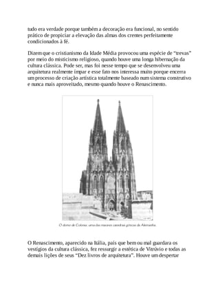 tudo era verdade porque também a decoração era funcional, no sentido
prático de propiciar a elevação das almas dos crentes perfeitamente
condicionados à fé.
Dizem que o cristianismo da Idade Média provocou uma espécie de “trevas”
por meio do misticismo religioso, quando houve uma longa hibernação da
cultura clássica. Pode ser, mas foi nesse tempo que se desenvolveu uma
arquitetura realmente ímpar e esse fato nos interessa muito porque encerra
um processo de criação artística totalmente baseado num sistema construtivo
e nunca mais aproveitado, mesmo quando houve o Renascimento.
O Renascimento, aparecido na Itália, país que bem ou mal guardara os
vestígios da cultura clássica, fez ressurgir a estética de Vitrúvio e todas as
demais lições de seus “Dez livros de arquitetura”. Houve um despertar
 