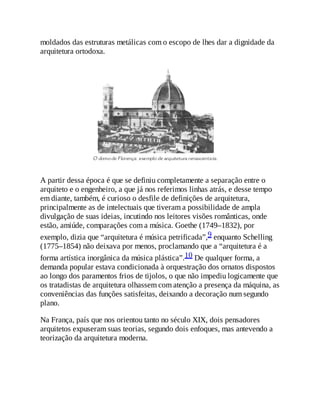 moldados das estruturas metálicas com o escopo de lhes dar a dignidade da
arquitetura ortodoxa.
A partir dessa época é que se definiu completamente a separação entre o
arquiteto e o engenheiro, a que já nos referimos linhas atrás, e desse tempo
em diante, também, é curioso o desfile de definições de arquitetura,
principalmente as de intelectuais que tiveram a possibilidade de ampla
divulgação de suas ideias, incutindo nos leitores visões românticas, onde
estão, amiúde, comparações com a música. Goethe (1749–1832), por
exemplo, dizia que “arquitetura é música petrificada”,9 enquanto Schelling
(1775–1854) não deixava por menos, proclamando que a “arquitetura é a
forma artística inorgânica da música plástica”.10 De qualquer forma, a
demanda popular estava condicionada à orquestração dos ornatos dispostos
ao longo dos paramentos frios de tijolos, o que não impediu logicamente que
os tratadistas de arquitetura olhassem com atenção a presença da máquina, as
conveniências das funções satisfeitas, deixando a decoração num segundo
plano.
Na França, país que nos orientou tanto no século XIX, dois pensadores
arquitetos expuseram suas teorias, segundo dois enfoques, mas antevendo a
teorização da arquitetura moderna.
 
