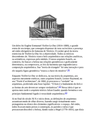 Um deles foi Eugêne Emmanuel Viollet-Le-Duc (1814–1880), o grande
esteta de seu tempo, que conseguiu dispensar de seus raciocínios a presença
até então obrigatória do fantasma de Vitrúvio. O caráter geral da teoria
esteticista de Viollet-Le-Duc foi a objetividade. Todos os teóricos
descendentes de. Vitrúvio viam o belo arquitetônico nas relações analíticas,
ou aritméticas, expressas pelo módulo. O nosso arquiteto francês, ao
contrário, foi buscar a beleza nas relações geométricas e graficamente
determinava, ou comprovava, as leis da harmonia que engrandeciam a
composição arquitetônica. Sua “teoria do triangulo” foi uma inovação e para
ele naquela figura geométrica “estava a chave do mistério”.11
Enquanto Viollet-Le-Duc se dedicava, na sua teoria da arquitetura, aos
aspectos meramente estéticos, outro arquiteto francês, Leonce Raymond, no
seu “Traité d’architecture”, de 1860, já procurava a “verdade” na
arquitetura, proferindo uma frase lapidar: “O bom é o fundamento do belo e
as formas de arte devem ser sempre verdadeiras”.12 Nessa ideia é que se
apoiou mais tarde o arquiteto teórico Julian Guadet, quando formulou o seu
princípio fundamental ligado à veracidade arquitetônica.13
Já no final do século XI X e início deste, as definições de arquitetura
assumiram modo de olhar diverso, fazendo surgir textualmente outro
protagonista no elenco dos elementos significativos: o espaço. Até então,
todos ficavam muito presos à construção, às paredes e nelas é que
procuravam descobrir a beleza, dando razão a Hegel (1770–1831), que dizia
 