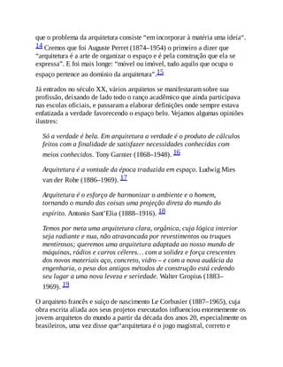 que o problema da arquitetura consiste “em incorporar à matéria uma ideia“.
14 Cremos que foi Auguste Perret (1874–1954) o primeiro a dizer que
“arquitetura é a arte de organizar o espaço e é pela construção que ela se
expressa”. E foi mais longe: “móvel ou imóvel, tudo aquilo que ocupa o
espaço pertence ao domínio da arquitetura”.15
Já entrados no século XX, vários arquitetos se manifestaram sobre sua
profissão, deixando de lado todo o ranço acadêmico que ainda participava
nas escolas oficiais, e passaram a elaborar definições onde sempre estava
enfatizada a verdade favorecendo o espaço belo. Vejamos algumas opiniões
ilustres:
Só a verdade é bela. Em arquitetura a verdade é o produto de cálculos
feitos com a finalidade de satisfazer necessidades conhecidas com
meios conhecidos. Tony Garnier (1868–1948). 16
Arquitetura é a vontade da época traduzida em espaço. Ludwig Mies
van der Rohe (1886–1969). 17
Arquitetura é o esforço de harmonizar o ambiente e o homem,
tornando o mundo das coisas uma projeção direta do mundo do
espírito. Antonio Sant’Elia (1888–1916). 18
Temos por meta uma arquitetura clara, orgânica, cuja lógica interior
seja radiante e nua, não atravancada por revestimentos ou truques
mentirosos; queremos uma arquitetura adaptada ao nosso mundo de
máquinas, rádios e carros céleres… com a solidez e força crescentes
dos novos materiais aço, concreto, vidro – e com a nova audácia da
engenharia, o peso dos antigos métodos de construção está cedendo
seu lugar a uma nova leveza e seriedade. Walter Gropius (1883–
1969). 19
O arquiteto francês e suíço de nascimento Le Corbusier (1887–1965), cuja
obra escrita aliada aos seus projetos executados influenciou enormemente os
jovens arquitetos do mundo a partir da década dos anos 20, especialmente os
brasileiros, uma vez disse que“arquitetura é o jogo magistral, correto e
 