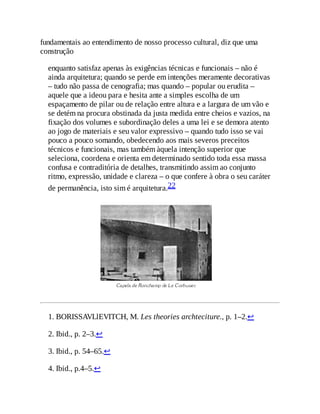 fundamentais ao entendimento de nosso processo cultural, diz que uma
construção
enquanto satisfaz apenas às exigências técnicas e funcionais – não é
ainda arquitetura; quando se perde em intenções meramente decorativas
– tudo não passa de cenografia; mas quando – popular ou erudita –
aquele que a ideou para e hesita ante a simples escolha de um
espaçamento de pilar ou de relação entre altura e a largura de um vão e
se detém na procura obstinada da justa medida entre cheios e vazios, na
fixação dos volumes e subordinação deles a uma lei e se demora atento
ao jogo de materiais e seu valor expressivo – quando tudo isso se vai
pouco a pouco somando, obedecendo aos mais severos preceitos
técnicos e funcionais, mas também àquela intenção superior que
seleciona, coordena e orienta em determinado sentido toda essa massa
confusa e contraditória de detalhes, transmitindo assim ao conjunto
ritmo, expressão, unidade e clareza – o que confere à obra o seu caráter
de permanência, isto sim é arquitetura.22
1. BORISSAVLlEVITCH, M. Les theories archteciture., p. 1–2.↩
2. Ibid., p. 2–3.↩
3. Ibid., p. 54–65.↩
4. Ibid., p.4–5.↩
 