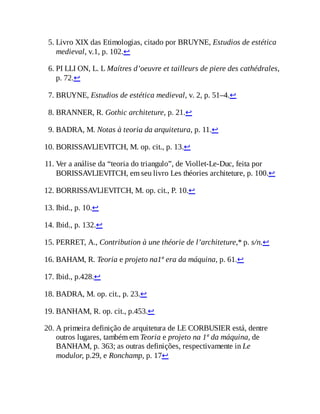 5. Livro XIX das Etimologias, citado por BRUYNE, Estudios de estética
medieval, v.1, p. 102.↩
6. PI LLI ON, L. L Maítres d’oeuvre et tailleurs de piere des cathédrales,
p. 72.↩
7. BRUYNE, Estudios de estética medieval, v. 2, p. 51–4.↩
8. BRANNER, R. Gothic architeture, p. 21.↩
9. BADRA, M. Notas à teoria da arquitetura, p. 11.↩
10. BORISSAVLlEVITCH, M. op. cit., p. 13.↩
11. Ver a análise da “teoria do triangulo”, de Viollet-Le-Duc, feita por
BORISSAVLIEVITCH, em seu livro Les théories architeture, p. 100.↩
12. BORRISSAVLlEVITCH, M. op. cit., P. 10.↩
13. Ibid., p. 10.↩
14. Ibid., p. 132.↩
15. PERRET, A., Contribution à une théorie de l’architeture,* p. s/n.↩
16. BAHAM, R. Teoria e projeto na1ª era da máquina, p. 61.↩
17. Ibid., p.428.↩
18. BADRA, M. op. cit., p. 23.↩
19. BANHAM, R. op. cit., p.453.↩
20. A primeira definição de arquitetura de LE CORBUSIER está, dentre
outros lugares, também em Teoria e projeto na 1ª da máquina, de
BANHAM, p. 363; as outras definições, respectivamente in Le
modulor, p.29, e Ronchamp, p. 17↩
 