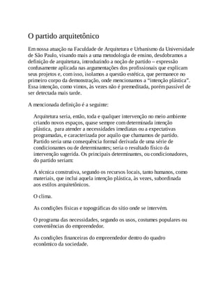 O partido arquitetônico
Em nossa atuação na Faculdade de Arquitetura e Urbanismo da Universidade
de São Paulo, visando mais a uma metodologia de ensino, desdobramos a
definição de arquitetura, introduzindo a noção de partido – expressão
confusamente aplicada nas argumentações dos profissionais que explicam
seus projetos e, com isso, isolamos a questão estética, que permanece no
primeiro corpo da demonstração, onde mencionamos a “intenção plástica”.
Essa intenção, como vimos, às vezes não é premeditada, porém passível de
ser detectada mais tarde.
A mencionada definição é a seguinte:
Arquitetura seria, então, toda e qualquer intervenção no meio ambiente
criando novos espaços, quase sempre com determinada intenção
plástica, para atender a necessidades imediatas ou a expectativas
programadas, e caracterizada por aquilo que chamamos de partido.
Partido seria uma consequência formal derivada de uma série de
condicionantes ou de determinantes; seria o resultado físico da
intervenção sugerida. Os principais determinantes, ou condicionadores,
do partido seriam:
A técnica construtiva, segundo os recursos locais, tanto humanos, como
materiais, que inclui aquela intenção plástica, às vezes, subordinada
aos estilos arquitetônicos.
O clima.
As condições físicas e topográficas do sítio onde se intervém.
O programa das necessidades, segundo os usos, costumes populares ou
conveniências do empreendedor.
As condições financeiras do empreendedor dentro do quadro
econômico da sociedade.
 