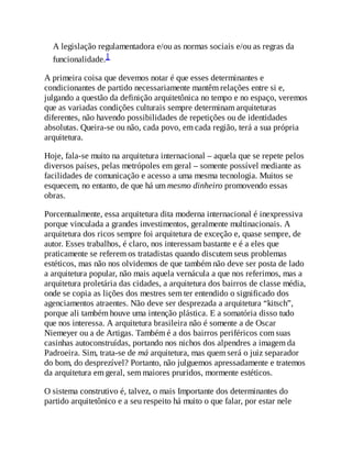 A legislação regulamentadora e/ou as normas sociais e/ou as regras da
funcionalidade.1
A primeira coisa que devemos notar é que esses determinantes e
condicionantes de partido necessariamente mantêm relações entre si e,
julgando a questão da definição arquitetônica no tempo e no espaço, veremos
que as variadas condições culturais sempre determinam arquiteturas
diferentes, não havendo possibilidades de repetições ou de identidades
absolutas. Queira-se ou não, cada povo, em cada região, terá a sua própria
arquitetura.
Hoje, fala-se muito na arquitetura internacional – aquela que se repete pelos
diversos países, pelas metrópoles em geral – somente possível mediante as
facilidades de comunicação e acesso a uma mesma tecnologia. Muitos se
esquecem, no entanto, de que há um mesmo dinheiro promovendo essas
obras.
Porcentualmente, essa arquitetura dita moderna internacional é inexpressiva
porque vinculada a grandes investimentos, geralmente multinacionais. A
arquitetura dos ricos sempre foi arquitetura de exceção e, quase sempre, de
autor. Esses trabalhos, é claro, nos interessam bastante e é a eles que
praticamente se referem os tratadistas quando discutem seus problemas
estéticos, mas não nos olvidemos de que também não deve ser posta de lado
a arquitetura popular, não mais aquela vernácula a que nos referimos, mas a
arquitetura proletária das cidades, a arquitetura dos bairros de classe média,
onde se copia as lições dos mestres sem ter entendido o significado dos
agenciamentos atraentes. Não deve ser desprezada a arquitetura “kitsch”,
porque ali também houve uma intenção plástica. E a somatória disso tudo
que nos interessa. A arquitetura brasileira não é somente a de Oscar
Niemeyer ou a de Artigas. Também é a dos bairros periféricos com suas
casinhas autoconstruídas, portando nos nichos dos alpendres a imagem da
Padroeira. Sim, trata-se de má arquitetura, mas quem será o juiz separador
do bom, do desprezível? Portanto, não julguemos apressadamente e tratemos
da arquitetura em geral, sem maiores pruridos, mormente estéticos.
O sistema construtivo é, talvez, o mais Importante dos determinantes do
partido arquitetônico e a seu respeito há muito o que falar, por estar nele
 