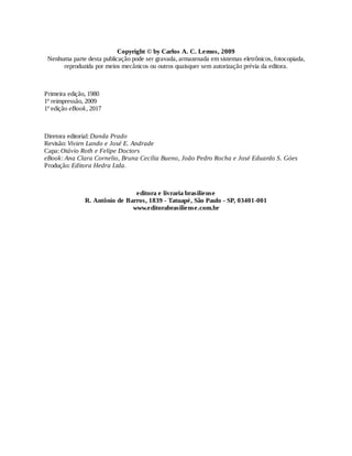 Copyright © by Carlos A. C. Lemos, 2009
Nenhuma parte desta publicação pode ser gravada, armazenada em sistemas eletrônicos, fotocopiada,
reproduzida por meios mecânicos ou outros quaisquer sem autorização prévia da editora.
Primeira edição, 1980
1ª reimpressão, 2009
1ª edição eBook, 2017
Diretora editorial: Danda Prado
Revisão: Vivien Lando e José E. Andrade
Capa: Otávio Roth e Felipe Doctors
eBook: Ana Clara Cornelio, Bruna Cecília Bueno, João Pedro Rocha e José Eduardo S. Góes
Produção: Editora Hedra Ltda.
editora e livraria brasiliense
R. Antônio de Barros, 1839 - Tatuapé, São Paulo - SP, 03401-001
www.editorabrasiliense.com.br
 