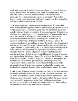 implicitada uma soma de dados de interesse cultural e portanto definidores
de uma personalidade. Há a questão dos materiais disponíveis no meio
ambiente – tanto na natureza como no comércio. Há o problema da
tecnologia, dos conhecimentos disponíveis na população. Para melhor
ilustrar essa faceta da arquitetura, podemos retomar o caso das construções
paulistas do planalto além da Serra do Mar.
Como em qualquer outra região recentemente devassada, houve em São
Paulo uma seleção ecológica de materiais de construção, da qual resultaria a
escolha de uma técnica construtiva apropriada. No sítio urbano paulistano,
uma elevação, verdadeiro promontório de escarpas íngremes, delimitado por
várzeas sempre alagadas por dois rios meândricos – o Tamanduateí e outro
menor, seu afluente, o Anhangabaú. Elevação de terreno sem pedras
aparentes (só duzentos anos depois da fundação da cidade é que foi
explorada uma formação de limonito no Morro da Forca) e através dos
campos circundantes se via ao longe as matas dos grotões e do Canguassu no
horizonte ao sudoeste. Não havendo pedras, também não haveria calcários.
Logo no começo, apelou-se à experiência indígena e a primeira igreja foi de
palha, como as casas dos índios. Foi o primeiro sincretismo: a planta
retangular do templo de uma religião ali desconhecida feita de palha
arariguama. A Igreja definitiva seria construída como? Somente de terra. A
terra socada dentro dos taipais, da experiência milenar dos árabes foi ocupar
a mão de obra mameluca de Piratininga. Foi a única técnica disponível no
momento: era o próprio solo que se elevava formando paredes para
resguardar os colonos. A madeira necessária aos telhados e às paredes
internas divisórias viria das proximidades, já falquejadas na mata, para
facilitação do transporte. Disso resultou uma fisionomia própria da cidade.
Primeiramente, definiu-se o traçado urbano. São Paulo talvez seja, com duas
ou três outras cidades do vale do Tietê, um dos raros centros urbanos a ter
sua planta decorrente do sistema estrutural único de suas construções. Como
sabemos, a taipa é altamente erodível e daí a necessidade das casas estarem
em terraplenos livres das enxurradas. E daí, também, as ruas planas,
traçadas, por conveniência ao longo das curvas de nível. A capital paulista,
antigamente, era uma cidade sem ladeiras construídas.
 