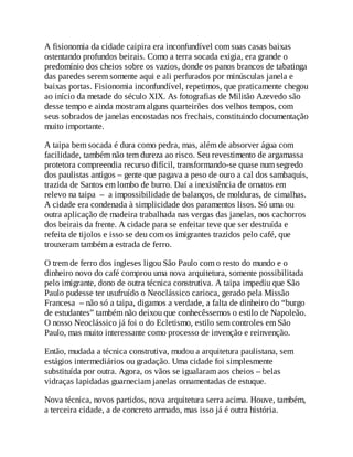 A fisionomia da cidade caipira era inconfundível com suas casas baixas
ostentando profundos beirais. Como a terra socada exigia, era grande o
predomínio dos cheios sobre os vazios, donde os panos brancos de tabatinga
das paredes serem somente aqui e ali perfurados por minúsculas janela e
baixas portas. Fisionomia inconfundível, repetimos, que praticamente chegou
ao início da metade do século XIX. As fotografias de Militão Azevedo são
desse tempo e ainda mostram alguns quarteirões dos velhos tempos, com
seus sobrados de janelas encostadas nos frechais, constituindo documentação
muito importante.
A taipa bem socada é dura como pedra, mas, além de absorver água com
facilidade, também não tem dureza ao risco. Seu revestimento de argamassa
protetora compreendia recurso difícil, transformando-se quase num segredo
dos paulistas antigos – gente que pagava a peso de ouro a cal dos sambaquis,
trazida de Santos em lombo de burro. Daí a inexistência de ornatos em
relevo na taipa – a impossibilidade de balanços, de molduras, de cimalhas.
A cidade era condenada à simplicidade dos paramentos lisos. Só uma ou
outra aplicação de madeira trabalhada nas vergas das janelas, nos cachorros
dos beirais da frente. A cidade para se enfeitar teve que ser destruída e
refeita de tijolos e isso se deu com os imigrantes trazidos pelo café, que
trouxeram também a estrada de ferro.
O trem de ferro dos ingleses ligou São Paulo com o resto do mundo e o
dinheiro novo do café comprou uma nova arquitetura, somente possibilitada
pelo imigrante, dono de outra técnica construtiva. A taipa impediu que São
Paulo pudesse ter usufruído o Neoclássico carioca, gerado pela Missão
Francesa – não só a taipa, digamos a verdade, a falta de dinheiro do “burgo
de estudantes” também não deixou que conhecêssemos o estilo de Napoleão.
O nosso Neoclássico já foi o do Ecletismo, estilo sem controles em São
Paulo, mas muito interessante como processo de invenção e reinvenção.
Então, mudada a técnica construtiva, mudou a arquitetura paulistana, sem
estágios intermediários ou gradação. Uma cidade foi simplesmente
substituída por outra. Agora, os vãos se igualaram aos cheios – belas
vidraças lapidadas guarneciam janelas ornamentadas de estuque.
Nova técnica, novos partidos, nova arquitetura serra acima. Houve, também,
a terceira cidade, a de concreto armado, mas isso já é outra história.
 
