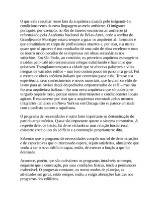 O que vale ressaltar nesse fato da arquitetura trazida pelo imigrante é o
condicionamento da nova linguagem ao meio ambiente. O imigrante
português, por exemplo, no Rio de Janeiro encontrou um ambiente já
reformulado pela Academia Nacional de Belas-Artes, onde a sombra de
Grandjean de Montigny estava sempre a guiar os arquitetos ali formados e
que constituíam um corpo de profissionais atuantes e, por isso, sua marca
quase que só aparece é nos resultados de uma mão de obra excelente e num
ou noutro modo peculiar de se expressar em obras secundárias nos
subúrbios. Em São Paulo, ao contrário, os primeiros arquitetos estrangeiros
trazidos pelo café não encontraram colegas trabalhando e fizeram o que
quiseram. Transplantaram para a cidade que se alterava palacetes e vilas
íntegras de variados estilos – mas isso contou pouco no panorama geral. Foi
o mestre de obras anônimo italiano que construiu quase tudo. Trouxe sua
experiência, seus conhecimentos e novos materiais, que haviam servido de
lastro para os navios daqui despachados empanturrados de café – mas não
fez uma arquitetura italiana – fez uma nova arquitetura que só poderia ter
vingado naquele meio, porque outros determinantes e condicionantes locais
agiram. É exatamente por isso que a arquitetura executada pelos mesmos
imigrantes italianos em Nova York ou em Chicago não se parece em nada
com a paulista ou com a napolitana.
O programa de necessidades é outro fator importante na determinação do
partido arquitetônico. Quase tão importante quanto o sistema construtivo. A
respeito dele, de início, há de se vislumbrar uma relação fundamental
existente entre o uso do edifício e a construção propriamente dita.
Sabemos que o programa de necessidades compõe um rol de determinações
e de expectativas que o interessado espera, sejam satisfeitas, almejando que
venha a ser o novo edifício capaz, então, de exercer a função a que foi
destinado.
Acontece, porém, que são raríssimos os programas imutáveis no tempo,
enquanto que a construção, por suas condições físicas, tende a permanecer
inalterável. O progresso constante, os novos modos de planejar, as
atividades em geral, estão sempre, então, a exigir alterações básicas nos
programas dos edifícios.
 