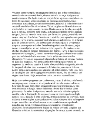 Vejamos como exemplo, um programa simples e por todos conhecido: as
necessidades de uma residência, de uma moradia na roça. Antigamente,
continuemos em São Paulo, todas as propriedades agrícolas mantinham em
torno de suas sedes uma constelação de pequenas construções, todas
destinadas a atividades, de um modo ou outro, relativas à vida doméstica e
ao cotidiano da família ali residente. Todos os gêneros alimentícios eram
manipulados necessariamente em casa. Havia a casa de farinha, o monjolo
para a canjica, o moinho para o fubá, as baterias de pilões para os cereais
em geral, havia a moenda para a cana que fornecia a garapa, o melado e o
açúcar mascavo doméstico. Derretia-se o toicinho para a gordura dos pratos
cozidos. Havia a horta, os canteiros de cheiros, os galinheiros. Os telheiros
para os tachos de doces. Das cinzas fazia-se o sabão para a lavagem das
roupas e para o próprio banho. Do sebo do gado morto ali mesmo, cujas
carnes eram salgadas ao sol, faziam-se velas, quando não havia cera das
abelhas criadas em cabaças penduradas nos beirais. Havia a maceração das
sementes de “carrapixo”, a nossa mamona de hoje, para obtenção do azeite
para as candeias de luz bruxuleante. Havia as latrinas em cima dos
chiqueiros. Teciam-se os panos de algodão beneficiado ali mesmo. Faziam-
se queijos e linguiças. Nos almofarizes de bronze preparavam-se os
unguentos da medicina caseira. E havia a hospitalidade obrigatória, devido
às longas distâncias, com seus quartos de hóspedes, com as cocheiras e
pastos para as cavalgaduras dos viajantes ali estacionados. Tudo isso, fora
as instalações dos índios agregados ou administrados, fora as senzalas dos
negros tapanhunos. Hoje, o quadro é outro, outras as necessidades.
Hoje, com todo o progresso que conhecemos, a casa é mínima, satisfazendo
novos programas em que os serviços domésticos estão minimizados em
benefício do lazer domiciliar, antigamente quase que inexistente, se não
considerarmos as longas rezas e ladainhas à beira dos oratórios como
passatempo de todos. Antigamente, moradia era onde se fazia a própria
comida – daí a designação de lar, palavra que dá nome à pedra do fogão
rústico. Hoje, moradia é onde se dorme, depois da sessão de televisão. Tudo
mudou e as construções acompanharam essa alteração paulatina ao longo do
tempo. As velhas moradias foram se acomodando foram ora ganhando
puxados, ora foram recebendo instalações sanitárias em cubículos
adaptados, foram perdendo seus fogões de lenha e trocando lampiões por
lâmpadas elétricas. As sucessivas adaptações foram aos poucos tornando as
 