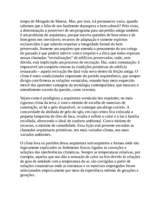 tempo de Morgado de Mateus. Mas, por isso, irá permanecer vazia, quando
sabemos que a falta de uso fatalmente depaupera o bem cultural? Pelo visto,
a determinação a posteriori de um programa para um prédio antigo também
é um problema de arquitetura, porque encerra questões de bom senso e de
bom gosto nos inevitáveis recursos de adaptação e somente espíritos
esclarecidos é que saberão respeitar a integridade formal do bem
preservado. Somente um arquiteto que entenda o pensamento do seu colega
do passado é que poderá intervir com o respeito e a ética que todos esperam
nessas chamadas “revitalizações” de edifícios preservados, onde, sem
dúvida, está implicitado um processo de recriação. Daí, outra constatação: é
impossível um completo retorno às condições primitivas do edifício
restaurado – aquela recriação lhe dará vida nova dentro da feição antiga. O
clima é outro condicionador importante do partido arquitetônico, que sempre
dirigiu com firmeza as soluções vernáculas, estando hoje meio esquecido
mercê das aparentes vantagens da tecnologia contemporânea, que mascara o
entendimento correto da questão, como veremos.
Vejam como é prodigiosa a arquitetura vernácula dos esquimós; no mais
rigoroso clima da terra, e com o mínimo de escolha de materiais de
construção, só há o gelo disponível, se consegue um abrigo correto. A
concavidade da abóbada de gelo do iglu, em cujo centro fica colocada a
pequena lamparina de óleo de foca, irradia e reflete o calor e a luz à família
recolhida, oferecendo o ideal de conforto ambiental. Com o mínimo de
recursos, o máximo de comodidade. Essa lição está presente em todas as
chamadas arquiteturas primitivas, nos mais variados climas, nos mais
variados ambientes.
O clima leva os partidos dessa arquitetura sem arquitetos a formas onde são
logicamente explicados os fenômenos físicos ligados às correções e
seleções das interferências climáticas. Sempre as temperaturas relativas, por
exemplo, aquelas que nos dão a sensação de calor ou frio devido às relações
de grau de umidade com a temperatura do ar, são corrigidas a partir de
soluções construtivas onde as estruturas e os materiais empregados foram
selecionados empiricamente por meio da experiência milenar de gerações e
gerações.
 