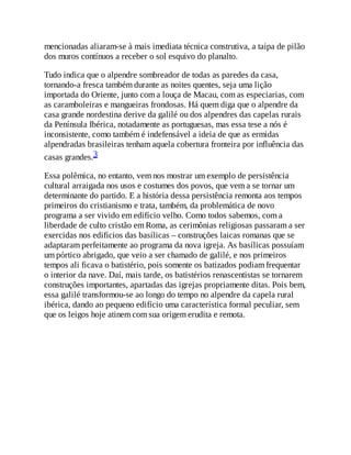 mencionadas aliaram-se à mais imediata técnica construtiva, a taipa de pilão
dos muros contínuos a receber o sol esquivo do planalto.
Tudo indica que o alpendre sombreador de todas as paredes da casa,
tornando-a fresca também durante as noites quentes, seja uma lição
importada do Oriente, junto com a louça de Macau, com as especiarias, com
as caramboleiras e mangueiras frondosas. Há quem diga que o alpendre da
casa grande nordestina derive da galilé ou dos alpendres das capelas rurais
da Península Ibérica, notadamente as portuguesas, mas essa tese a nós é
inconsistente, como também é indefensável a ideia de que as ermidas
alpendradas brasileiras tenham aquela cobertura fronteira por influência das
casas grandes.3
Essa polêmica, no entanto, vem nos mostrar um exemplo de persistência
cultural arraigada nos usos e costumes dos povos, que vem a se tornar um
determinante do partido. E a história dessa persistência remonta aos tempos
primeiros do cristianismo e trata, também, da problemática de novo
programa a ser vivido em edifício velho. Como todos sabemos, com a
liberdade de culto cristão em Roma, as cerimônias religiosas passaram a ser
exercidas nos edifícios das basílicas – construções laicas romanas que se
adaptaram perfeitamente ao programa da nova igreja. As basílicas possuíam
um pórtico abrigado, que veio a ser chamado de galilé, e nos primeiros
tempos ali ficava o batistério, pois somente os batizados podiam frequentar
o interior da nave. Daí, mais tarde, os batistérios renascentistas se tornarem
construções importantes, apartadas das igrejas propriamente ditas. Pois bem,
essa galilé transformou-se ao longo do tempo no alpendre da capela rural
ibérica, dando ao pequeno edifício uma característica formal peculiar, sem
que os leigos hoje atinem com sua origem erudita e remota.
 