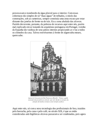 provocavam o transbordo da água pluvial para o interior. Com essas
coberturas tão simples de só “duas águas” de telhados, o miolo das
construções, sob as cumeeiras, sempre constituía uma zona escura por estar
distante das janelas de frente ou de trás. Era a zona abafada das alcovas.
Partido decorrente, portanto, da pobreza de recursos aqui entre nós, porém
mal explicado em se tratando da arquitetura portuguesa em Portugal, vizinho
da Espanha tão vaidosa de seus pátios internos propiciando ar e luz a todos
os cômodos da casa. Talvez estivéssemos à frente de algum tabu mouro,
quem sabe.
Aqui entre nós, só com a nova tecnologia dos profissionais de fora, trazidos
pela borracha, pela cana e pelo café, no século XIX, é que as então
consideradas anti-higiênicas alcovas passaram a ser condenadas, pois agora
 