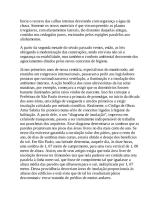 havia o recurso das calhas internas desviando com segurança a água da
chuva. Somente os novos materiais é que vieram permitir as plantas
irregulares, com afastamentos laterais, tão distantes daquelas antigas,
contidas nos retângulos puros, encimados pelos espigões paralelos aos
alinhamentos.
A partir da segunda metade do século passado vemos, então, as leis
obrigando à modernização das construções, tendo em vista não só a
segurança ou estabilidade, mas também o conforto ambiental decorrente dos
agenciamentos ditados pelos novos conceitos de higiene.
Já nos primeiros anos de nossa centúria, especialistas do mundo todo, até
reunidos em congressos internacionais, passaram a pedir aos legisladores
posturas que racionalizassem a ventilação, a iluminação e a insolação dos
ambientes internos. A ação benéfica dos raios ultravioletas da luz solar
matutinas, por exemplo, começava a exigir que os dormitórios fossem
bastante iluminados pelos raios vindos do nascente. Isso fez com que a
Prefeitura de São Paulo tivesse a primazia de promulgar, no início da década
dos anos trinta, um código de vanguarda e um dos primeiros a exigir
insolação calculada por método científico. Realmente, o Código de Obras
Artur Sabóia foi pioneiro numa série de conceitos ligados à higiene da
habitação. A partir dele, o seu “diagrama de insolação”, impresso em
celuloide transparente, passou a ser instrumento indispensável de trabalho
nas pranchetas dos arquitetos. Esse diagrama determinava as sombras que as
paredes projetavam nos pisos das áreas livres no dia mais curto do ano. Se
nesse dia estivesse garantida a osculação solar dos pátios, para o resto do
ano, de dias de sombras mais curtas, estaria obtido o desejo dos benefícios
do sol. Em São Paulo, sua latitude determina, naquele dia, às doze horas,
uma sombra de 1, 07 metro de cumprimento, para uma vara vertical de 1, 00
metro de altura. Assim, um de seus artigos exigia que toda área livre de
insolação devesse ter dimensões tais que nela pudesse ser contida uma reta
paralela à linha norte-sul, que fosse de comprimento tal que igualasse a
altura média das paredes que olhassem para o sul, multiplicada por 1, 07
metro. Dessa providência decorriam áreas de insolação proporcionais às
alturas dos edifícios e está visto que de tal lei resultariam pátios
descomunais· em se tratando de prédios de muitos andares.
 