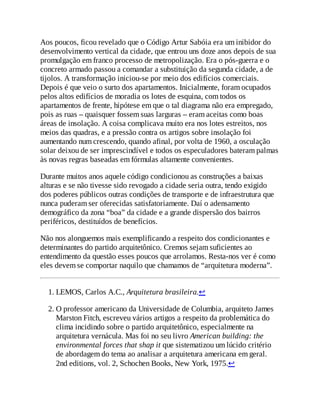 Aos poucos, ficou revelado que o Código Artur Sabóia era um inibidor do
desenvolvimento vertical da cidade, que entrou uns doze anos depois de sua
promulgação em franco processo de metropolização. Era o pós-guerra e o
concreto armado passou a comandar a substituição da segunda cidade, a de
tijolos. A transformação iniciou-se por meio dos edifícios comerciais.
Depois é que veio o surto dos apartamentos. Inicialmente, foram ocupados
pelos altos edifícios de moradia os lotes de esquina, com todos os
apartamentos de frente, hipótese em que o tal diagrama não era empregado,
pois as ruas – quaisquer fossem suas larguras – eram aceitas como boas
áreas de insolação. A coisa complicava muito era nos lotes estreitos, nos
meios das quadras, e a pressão contra os artigos sobre insolação foi
aumentando num crescendo, quando afinal, por volta de 1960, a osculação
solar deixou de ser imprescindível e todos os especuladores bateram palmas
às novas regras baseadas em fórmulas altamente convenientes.
Durante muitos anos aquele código condicionou as construções a baixas
alturas e se não tivesse sido revogado a cidade seria outra, tendo exigido
dos poderes públicos outras condições de transporte e de infraestrutura que
nunca puderam ser oferecidas satisfatoriamente. Daí o adensamento
demográfico da zona “boa” da cidade e a grande dispersão dos bairros
periféricos, destituídos de benefícios.
Não nos alonguemos mais exemplificando a respeito dos condicionantes e
determinantes do partido arquitetônico. Cremos sejam suficientes ao
entendimento da questão esses poucos que arrolamos. Resta-nos ver é como
eles devem se comportar naquilo que chamamos de “arquitetura moderna”.
1. LEMOS, Carlos A.C., Arquitetura brasileira.↩
2. O professor americano da Universidade de Columbia, arquiteto James
Marston Fitch, escreveu vários artigos a respeito da problemática do
clima incidindo sobre o partido arquitetônico, especialmente na
arquitetura vernácula. Mas foi no seu livro American building: the
environmental forces that shap it que sistematizou um lúcido critério
de abordagem do tema ao analisar a arquitetura americana em geral.
2nd editions, vol. 2, Schochen Books, New York, 1975.↩
 