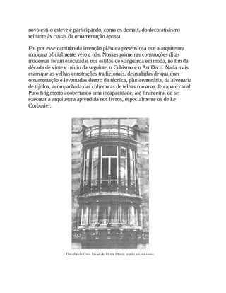 novo estilo esteve é participando, como os demais, do decorativismo
reinante às custas da ornamentação aposta.
Foi por esse caminho da intenção plástica pretensiosa que a arquitetura
moderna oficialmente veio a nós. Nossas primeiras construções ditas
modernas foram executadas nos estilos de vanguarda em moda, no fim da
década de vinte e início da seguinte, o Cubismo e o Art Deco. Nada mais
eram que as velhas construções tradicionais, desnudadas de qualquer
ornamentação e levantadas dentro da técnica, pluricentenária, da alvenaria
de tijolos, acompanhada das coberturas de telhas romanas de capa e canal.
Puro fingimento acobertando uma incapacidade, até financeira, de se
executar a arquitetura aprendida nos livros, especialmente os de Le
Corbusier.
 