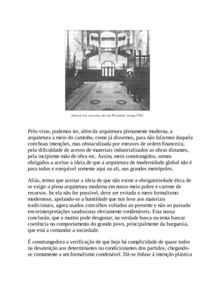 Pelo visto, podemos ter, além da arquitetura plenamente moderna, a
arquitetura a meio do caminho, como já dissemos, para não falarmos daquela
com boas intenções, mas obstaculizada por entraves de ordem financeira,
pela dificuldade de acesso de materiais industrializados as obras distantes,
pela incipiente mão de obra etc. Assim, meio constrangidos, somos
obrigados a aceitar a ideia de que a arquitetura de modernidade global não é
para todos e exequível somente aqui ou ali, nas grandes metrópoles.
Aliás, temos que aceitar a ideia de que não existe a obrigatoriedade ética de
se exigir a plena arquitetura moderna em nosso meio pobre e carente de
recursos. Se ela não for possível, deve ser evitado o mero formalismo
modernoso, apelando-se a humildade que nos leve aos materiais
tradicionais, agora usados com olhos voltados ao presente e não ao passado
em reinterpretações saudosistas obviamente condenáveis. Esta nossa
conclusão, que a muitos pode desgostar, na verdade busca ou tenta buscar
coerência no comportamento do grande povo, principalmente da burguesia,
que está a comandar a sociedade.
É constrangedora a verificação de que hoje há cumplicidade de quase todos
na desatenção aos determinantes ou condicionantes dos partidos, chegando-
se comumente a um formalismo condenável. Dá-se ênfase à intenção plástica
 