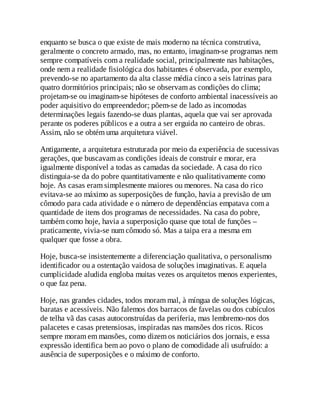 enquanto se busca o que existe de mais moderno na técnica construtiva,
geralmente o concreto armado, mas, no entanto, imaginam-se programas nem
sempre compatíveis com a realidade social, principalmente nas habitações,
onde nem a realidade fisiológica dos habitantes é observada, por exemplo,
prevendo-se no apartamento da alta classe média cinco a seis latrinas para
quatro dormitórios principais; não se observam as condições do clima;
projetam-se ou imaginam-se hipóteses de conforto ambiental inacessíveis ao
poder aquisitivo do empreendedor; põem-se de lado as incomodas
determinações legais fazendo-se duas plantas, aquela que vai ser aprovada
perante os poderes públicos e a outra a ser erguida no canteiro de obras.
Assim, não se obtém uma arquitetura viável.
Antigamente, a arquitetura estruturada por meio da experiência de sucessivas
gerações, que buscavam as condições ideais de construir e morar, era
igualmente disponível a todas as camadas da sociedade. A casa do rico
distinguia-se da do pobre quantitativamente e não qualitativamente como
hoje. As casas eram simplesmente maiores ou menores. Na casa do rico
evitava-se ao máximo as superposições de função, havia a previsão de um
cômodo para cada atividade e o número de dependências empatava com a
quantidade de itens dos programas de necessidades. Na casa do pobre,
também como hoje, havia a superposição quase que total de funções –
praticamente, vivia-se num cômodo só. Mas a taipa era a mesma em
qualquer que fosse a obra.
Hoje, busca-se insistentemente a diferenciação qualitativa, o personalismo
identificador ou a ostentação vaidosa de soluções imaginativas. E aquela
cumplicidade aludida engloba muitas vezes os arquitetos menos experientes,
o que faz pena.
Hoje, nas grandes cidades, todos moram mal, à míngua de soluções lógicas,
baratas e acessíveis. Não falemos dos barracos de favelas ou dos cubículos
de telha vã das casas autoconstruídas da periferia, mas lembremo-nos dos
palacetes e casas pretensiosas, inspiradas nas mansões dos ricos. Ricos
sempre moram em mansões, como dizem os noticiários dos jornais, e essa
expressão identifica bem ao povo o plano de comodidade ali usufruído: a
ausência de superposições e o máximo de conforto.
 