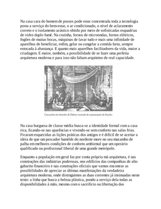 Na casa cara do homem de posses pode estar concentrada toda a tecnologia
posta a serviço do bem-estar, o ar condicionado, o nível de aclaramento
correto e o isolamento acústico obtido por meio de sofisticadas esquadrias
de vidro duplo fumé. Na cozinha, fornos de microondas, fornos elétricos,
fogões de muitas bocas, máquinas de lavar tudo e mais uma infinidade de
aparelhos de beneficiar, enfim, gelar ou congelar a comida farta, sempre
estocada à abastança. E quanto mais aparelhos facilitadores da vida, maior a
criadagem. E maior, também, a possibilidade de se fazer uma perfeita
arquitetura moderna e para isso não faltam arquitetos de real capacidade.
Na casa burguesa de classe média busca-se a identidade formal com a casa
rica, ficando-se nas aparências e vivendo-se sem conforto nas salas frias.
Ficaram esquecidas as lições práticas dos antigos e é difícil de se aceitar a
ideia de que um pescador humilde do nordeste more no seu mucambo de
palha em melhores condições de conforto ambiental que um operário
qualificado ou profissional liberal de uma grande metrópole.
Enquanto a população em geral faz por conta própria má arquitetura, é nas
construções das indústrias poderosas, nos edifícios das companhias de alto
gabarito financeiro e nas construções oficiais que vamos encontrar as
possibilidades de apreciar as últimas manifestações da verdadeira
arquitetura moderna, onde distinguimos as duas correntes já insinuadas neste
texto: a linha que busca a beleza plástica, pondo a serviço dela todas as
disponibilidades à mão, mesmo com o sacrifício ou libertação dos
 