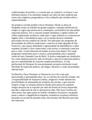 condicionantes do partido, e a corrente que, ao contrário, vai buscar a sua
definição plástica é na satisfação integral, por meio do mais moderno que
exista, das exigências programáticas e das condições que incidam sobre o
empreendimento.
Na primeira corrente pontifica Oscar Niemeyer. Desde as obras de
Pampulha vemos no trabalho do grande arquiteto a intenção deliberada de
romper as regras que norteavam as construções, em benefício de uma melhor
expressão plástica. Fez o concreto armado abandonar a rigidez estática de
velhas organizações tectônicas, onde lajes e vigas retilíneas se cruzavam em
ângulos retos, e desobedeceu aqui e ali as normas técnicas altamente
precavidas em seus estádios de cálculo. Fez alterações nos programas de
necessidades de edifícios tradicionais, como fez na linda igrejinha de São
Francisco, cujo espaço abobadado e agenciamento de dependências a todos
espantou, levando o clero conservador a não aceitar a construção como boa
para o culto. A justa liberação do templo ocorreu anos depois. Fez surgir
programas inesperados para o casino e, principalmente, para o pequeno
centro de lazer chamado Casa de Baile. A técnica empregada nas instalações
foi a mais moderna possível, tudo em direção a uma nova expressão plástica,
que só a maleabilidade do concreto armado possibilitava. A vida
profissional de Niemeyer foi uma permanente ascensão em direção à total
liberdade de expressão plástica, até chegar a Brasília e a toda sua produção
internacional.
Em Brasília, Oscar Niemeyer se libertou de vez e fez o que quis,
aproveitando a oportunidade única. Lá, os cálculos de concreto armado, sob
a responsabilidade de Joaquim Cardoso, atingiram o limite máximo das
possibilidades de afastamento de ortodoxia das normas, o que estavam
sempre a exigir as soluções plásticas ditadas pela poesia do arquiteto,
sempre desejoso de se exprimir por meio de formas de leveza inesperada,
que dão a impressão de mal se apoiarem no chão. Não fosse Cardoso um
outro poeta, mas agora poeta no sentido verdadeiro da palavra, um grande
poeta a antever a magnificência daquelas verdadeiras esculturas utilitárias
pousadas no serrado do planalto ermo, não teríamos tido Brasília que tanto
nos emociona.
 