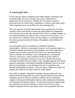 A construção bela
É claro que para todos a arquitetura está sempre ligada à construção, mas
nem todo mundo sabe dizer com precisão como se entrelaçam os
significados dessas expressões. Também, de certo modo, as pessoas
procuram achar um vínculo entre a arquitetura e a beleza e para quase todos,
então, arquitetura seria a providência de uma construção bela.
Está visto que esse raciocínio generalizado tem sua grande dose de razão,
surgindo, porém, uma dúvida a respeito da subjetividade dos julgamentos
acerca do que seja ou não uma construção bela. Há de se indagar, também, se
os conceitos de beleza do autor da obra, se é que ele os tem, ou teve, e os
dos críticos são os mesmos. Nunca será fácil separar as construções belas
das outras, para que possam ser eleitas e distinguidas como trabalhos de
arquitetura.
Essas divagações já nos aconselham, por medida de prudência
metodológica, a dividir as construções, em geral, em três grandes grupos: as
levantadas segundo um critério artístico qualquer, por todos conhecido; as
erguidas sem um desejo específico de se fazer arte, mas admiradas por
poucos elementos da sociedade a elas contemporâneos, ou mesmo por
terceiros, a posteriori, como verdadeiras fontes de prazer estético e,
finalmente, as construções nascidas ao acaso, por iniciativa de pessoas
realmente destituídas de senso estético e que a ninguém agradam. Este último
grupo de construções é obviamente destituído de qualquer interesse ao tema
deste livro, destinado a ser de divulgação do que é a arquitetura, não
havendo impedimento, no entanto, a que essas obras venham a ser motivo da
atenção dos estudiosos de outros ramos do conhecimento.
É-nos difícil imaginar construções levantadas sem que tenha havido um
mínimo de desejo participante de se fazer algo belo dentro de uma estética,
rudimentar que seja. Talvez os melhores exemplos dessas construções
erguidas sem uma arte deliberada estejam nas obras temporárias destinadas
ao fim precípuo de fornecer abrigo – aí estariam os barracões improvisados
para operários em serviços distantes, os barracos de favela no início
daquela ocupação coletiva e que muitas vezes, como já pudemos observar,
 