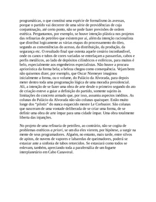programáticas, o que constitui uma espécie de formalismo às avessas,
porque o partido vai decorrer de uma série de providências de cuja
conjuminação, até certo ponto, não se pode fazer previsões de ordem
estética. Perguntamos, por exemplo, se houve intenção plástica nos projetos
das refinarias de petróleo que existem por aí, além da intenção racionalista
que distribui logicamente as várias etapas do processamento do óleo,
segundo as conveniências do acesso, da distribuição, da produção, da
segurança etc. O resultado final que ostenta aquele cenário inconfundível,
onde os canos e tubos de cores variadas se entrelaçam a passarelas, cabos e
perfis metálicos, ao lado de depósitos cilíndricos e esféricos, para muitos é
belo, especialmente aos engenheiros especialistas. Não houve a procura
apriorística da forma bela; a beleza chegou como consequência. Vejam bem:
não quisemos dizer, por exemplo, que Oscar Niemeyer imaginou
inicialmente a forma, ou o volume, do Palácio da Alvorada, para depois
meter dentro toda uma programação lógica de uma moradia presidencial.
Ali, a intenção de se fazer uma obra de arte desde o primeiro segundo do ato
de criação esteve a guiar a definição do partido, somente sujeito às
limitações do concreto armado que, por isso, assumiu aspectos inéditos. As
colunas do Palácio da Alvorada não são colunas quaisquer. Estão muito
longe dos “pilotis” do nunca esquecido mestre Le Corbusier. São colunas
que nasceram de uma vontade deliberada de se criar uma forma, de se
definir uma obra de arte ímpar para uma cidade ímpar. Uma obra totalmente
liberta das injunções.
No projeto de uma refinaria de petróleo, ao contrário, não se cogita de
problemas estéticos a priori, se um dia eles vierem, por hipótese, a surgir na
mente de seus programadores. Alguém, no entanto, mais tarde, entre silvos
de apitos, de nuvens de vapores e labaredas de queimadores, poderá se
extasiar ante a sinfonia de tubos retorcidos. Se extasiará como todos se
enlevam, também, apreciando toda a parafernália de um foguete
interplanetário em Cabo Canaveral.
 