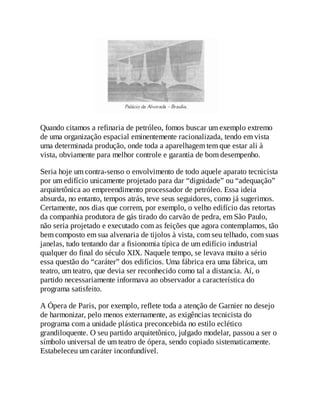 Quando citamos a refinaria de petróleo, fomos buscar um exemplo extremo
de uma organização espacial eminentemente racionalizada, tendo em vista
uma determinada produção, onde toda a aparelhagem tem que estar ali à
vista, obviamente para melhor controle e garantia de bom desempenho.
Seria hoje um contra-senso o envolvimento de todo aquele aparato tecnicista
por um edifício unicamente projetado para dar “dignidade” ou “adequação”
arquitetônica ao empreendimento processador de petróleo. Essa ideia
absurda, no entanto, tempos atrás, teve seus seguidores, como já sugerimos.
Certamente, nos dias que correm, por exemplo, o velho edifício das retortas
da companhia produtora de gás tirado do carvão de pedra, em São Paulo,
não seria projetado e executado com as feições que agora contemplamos, tão
bem composto em sua alvenaria de tijolos à vista, com seu telhado, com suas
janelas, tudo tentando dar a fisionomia típica de um edifício industrial
qualquer do final do século XIX. Naquele tempo, se levava muito a sério
essa questão do “caráter” dos edifícios. Uma fábrica era uma fábrica, um
teatro, um teatro, que devia ser reconhecido como tal a distancia. Aí, o
partido necessariamente informava ao observador a característica do
programa satisfeito.
A Ópera de Paris, por exemplo, reflete toda a atenção de Garnier no desejo
de harmonizar, pelo menos externamente, as exigências tecnicista do
programa com a unidade plástica preconcebida no estilo eclético
grandiloquente. O seu partido arquitetônico, julgado modelar, passou a ser o
símbolo universal de um teatro de ópera, sendo copiado sistematicamente.
Estabeleceu um caráter inconfundível.
 