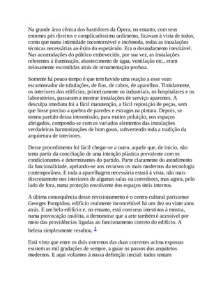 Na grande área cênica dos bastidores da Ópera, no entanto, com seus
enormes pés direitos e complicadíssimo urdimento, ficavam à vista de todos,
como que numa intimidade incontornável e incômoda, todas as instalações
técnicas necessárias ao êxito do espetáculo. Era o desnudamento inevitável.
Nas acomodações do público embevecido, por sua vez, as instalações
referentes à iluminação, abastecimento de água, ventilação etc., eram
zelosamente escondidas atrás de ornamentação profusa.
Somente há pouco tempo é que tem havido uma reação a esse vezo
escamoteador de tubulações, de fios, de cabos, de aparelhos. Timidamente,
os interiores dos edifícios, primeiramente os industriais, os hospitalares e os
laboratórios, passaram a mostrar instalações de serviço aparentes. A
desculpa imediata foi a fácil manutenção, a fácil reposição de peças, sem
que fosse preciso a quebra de paredes e estragos na pintura. Depois, se
tomou partido dessa intromissão, para muitos poluição, nos espaços
abrigados, compondo-se com os variados elementos das instalações
verdadeiras harmonizações de bom gosto, subvertendo toda a tradição da
arquitetura de interiores.
Desse procedimento foi fácil chegar-se a outro, aquele que, de início, não
tenta partir da conciliação de uma intenção plástica prevalente com os
condicionantes e determinantes do partido. Parte claramente do atendimento
da funcionalidade, apelando-se aos recursos os mais modernos da tecnologia
contemporânea. E toda a aparelhagem necessária estará à vista, não mais
discretamente nos interiores de algumas salas ou corredores, mas agora, pelo
lado de fora, numa proteção envolvente dos espaços úteis internos.
A última consequência desse revisionamento é o centro cultural parisiense
Georges Pompidou, edifício realmente inconcebível há uns dez ou vinte anos
atrás. E um belo edifício e, no entanto, está com seus intestinos à mostra,
numa provocação insólita, a demonstrar que a arte também é acessível por
meio das providências ligadas ao funcionamento correto do edifício. A
beleza simplesmente resultou. 1
Está visto que entre os dois extremos das duas correntes acima expostas
existem as mil gradações de sempre, a guiar os passos dos arquitetos
modernos. E aqui voltamos à nossa definição inicial: todos tentam
 