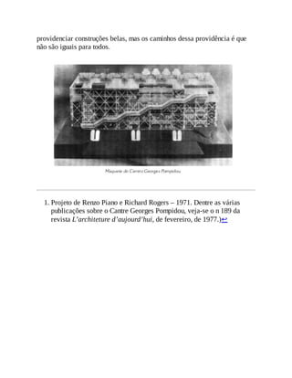 providenciar construções belas, mas os caminhos dessa providência é que
não são iguais para todos.
1. Projeto de Renzo Piano e Richard Rogers – 1971. Dentre as várias
publicações sobre o Cantre Georges Pompidou, veja-se o n 189 da
revista L’architeture d’aujourd’hui, de fevereiro, de 1977.)↩
 