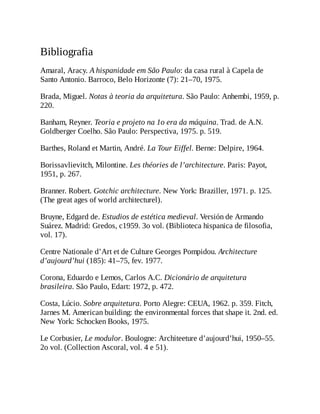 Bibliografia
Amaral, Aracy. A hispanidade em São Paulo: da casa rural à Capela de
Santo Antonio. Barroco, Belo Horizonte (7): 21–70, 1975.
Brada, Miguel. Notas à teoria da arquitetura. São Paulo: Anhembi, 1959, p.
220.
Banham, Reyner. Teoria e projeto na 1o era da máquina. Trad. de A.N.
Goldberger Coelho. São Paulo: Perspectiva, 1975. p. 519.
Barthes, Roland et Martin, André. La Tour Eiffel. Berne: Delpire, 1964.
Borissavlievitch, Milontine. Les théories de l’architecture. Paris: Payot,
1951, p. 267.
Branner. Robert. Gotchic architecture. New York: Braziller, 1971. p. 125.
(The great ages of world architecturel).
Bruyne, Edgard de. Estudios de estética medieval. Versión de Armando
Suárez. Madrid: Gredos, c1959. 3o vol. (Biblioteca hispanica de filosofia,
vol. 17).
Centre Nationale d’Art et de Culture Georges Pompidou. Architecture
d’aujourd’hui (185): 41–75, fev. 1977.
Corona, Eduardo e Lemos, Carlos A.C. Dicionário de arquitetura
brasileira. São Paulo, Edart: 1972, p. 472.
Costa, Lúcio. Sobre arquitetura. Porto Alegre: CEUA, 1962. p. 359. Fitch,
Jarnes M. American building: the environmental forces that shape it. 2nd. ed.
New York: Schocken Books, 1975.
Le Corbusier, Le modulor. Boulogne: Architeeture d’aujourd’hui, 1950–55.
2o vol. (Collection Ascoral, vol. 4 e 51).
 