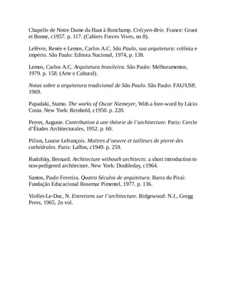 Chapelle de Notre Dame du Haut à Ronchamp. Crécyen-Brie. France: Gruot
et Bonne, c1957. p. 117. (Cahiers Forces Vives, no 8).
Lefèvre, Renée e Lemos, Carlos A.C. São Paulo, sua arquitetura: colônia e
império. São Paulo: Editora Nacional, 1974, p. 138.
Lemos, Carlos A.C. Arquitetura brasileira. São Paulo: Melhoramentos,
1979. p. 158. (Arte e Cultural).
Notas sobre a arquitetura tradicional de São Paulo. São Paulo: FAU/USP,
1969.
Papadaki, Stamo. The works of Oscar Niemeyer, With a fore-word by Lúcio
Costa. New York: Reinhold, c1950. p. 220.
Perret, Auguste. Contribution à une théorie de l’architecture. Paris: Cercle
d’Études Architecturales, 1952. p. 60.
Pilion, Louise Lefrançois. Maítres d’oeuvre et tailleurs de pierre des
cathédrales. Paris: Laffon, c1949. p. 259.
Rudofsky, Bernard. Architecture withouth architects: a short introduction to
non-pedigreed architecture. New York: Doubleday, c1964.
Santos, Paulo Ferreira. Quatro Séculos de arquitetura. Barra do Piraí:
Fundação Educacional Rosemar Pimentel, 1977. p. 136.
Viollet-Le-Duc, N. Entretiens sur l’architecture. Ridgewood: N.J., Gregg
Press, 1965, 2o vol.
 