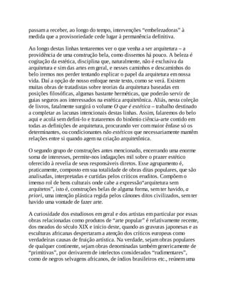 passam a receber, ao longo do tempo, intervenções “embelezadoras” à
medida que a provisoriedade cede lugar à permanência definitiva.
Ao longo destas linhas tentaremos ver o que venha a ser arquitetura – a
providência de uma construção bela, como dissemos há pouco. A beleza é
cogitação da estética, disciplina que, naturalmente, não é exclusiva da
arquitetura e sim das artes em geral, e nesses caminhos e descaminhos do
belo iremos nos perder tentando explicar o papel da arquitetura em nossa
vida. Daí a opção de nosso enfoque neste texto, como se verá. Existem
muitas obras de tratadistas sobre teorias da arquitetura baseadas em
posições filosóficas, algumas bastante herméticas, que poderão servir de
guias seguros aos interessados na estética arquitetônica. Aliás, nesta coleção
de livros, fatalmente surgirá o volume O que é estética – trabalho destinado
a completar as lacunas intencionais destas linhas. Assim, falaremos do belo
aqui e acolá sem defini-lo e trataremos do binômio ciência-arte contido em
todas as definições de arquitetura, procurando ver com maior ênfase só os
determinantes, ou condicionantes não estéticos que necessariamente mantêm
relações entre si quando agem na criação arquitetônica.
O segundo grupo de construções antes mencionado, encerrando uma enorme
soma de interesses, permite-nos indagações mil sobre o prazer estético
oferecido à revelia de seus responsáveis diretos. Esse agrupamento é,
praticamente, composto em sua totalidade de obras ditas populares, que são
analisadas, interpretadas e curtidas pelos críticos eruditos. Compõem o
imenso rol de bens culturais onde cabe a expressão“arquitetura sem
arquitetos”, isto é, construções belas de alguma forma, sem ter havido, a
priori, uma intenção plástica regida pelos cânones ditos civilizados, sem ter
havido uma vontade de fazer arte.
A curiosidade dos estudiosos em geral e dos artistas em particular por essas
obras relacionadas como produtos de “arte popular” é relativamente recente,
dos meados do século XIX e início deste, quando as gravuras japonesas e as
esculturas africanas despertaram a atenção dos críticos europeus como
verdadeiras causas de fruição artística. Na verdade, sejam obras populares
de qualquer continente, sejam obras denominadas também genericamente de
“primitivas”, por derivarem de intelectos considerados “rudimentares”,
como de negros selvagens africanos, de índios brasileiros etc., reúnem uma
 