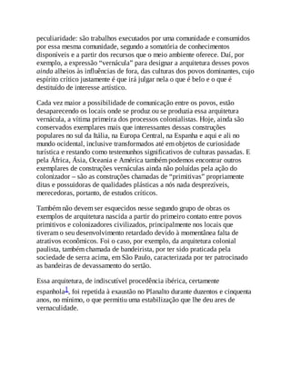 peculiaridade: são trabalhos executados por uma comunidade e consumidos
por essa mesma comunidade, segundo a somatória de conhecimentos
disponíveis e a partir dos recursos que o meio ambiente oferece. Daí, por
exemplo, a expressão “vernácula” para designar a arquitetura desses povos
ainda alheios às influências de fora, das culturas dos povos dominantes, cujo
espírito crítico justamente é que irá julgar nela o que é belo e o que é
destituído de interesse artístico.
Cada vez maior a possibilidade de comunicação entre os povos, estão
desaparecendo os locais onde se produz ou se produzia essa arquitetura
vernácula, a vítima primeira dos processos colonialistas. Hoje, ainda são
conservados exemplares mais que interessantes dessas construções
populares no sul da Itália, na Europa Central, na Espanha e aqui e ali no
mundo ocidental, inclusive transformados até em objetos de curiosidade
turística e restando como testemunhos significativos de culturas passadas. E
pela África, Ásia, Oceania e América também podemos encontrar outros
exemplares de construções vernáculas ainda não poluídas pela ação do
colonizador – são as construções chamadas de “primitivas” propriamente
ditas e possuidoras de qualidades plásticas a nós nada desprezíveis,
merecedoras, portanto, de estudos críticos.
Também não devem ser esquecidos nesse segundo grupo de obras os
exemplos de arquitetura nascida a partir do primeiro contato entre povos
primitivos e colonizadores civilizados, principalmente nos locais que
tiveram o seu desenvolvimento retardado devido à momentânea falta de
atrativos econômicos. Foi o caso, por exemplo, da arquitetura colonial
paulista, também chamada de bandeirista, por ter sido praticada pela
sociedade de serra acima, em São Paulo, caracterizada por ter patrocinado
as bandeiras de devassamento do sertão.
Essa arquitetura, de indiscutível procedência ibérica, certamente
espanhola1, foi repetida à exaustão no Planalto durante duzentos e cinquenta
anos, no mínimo, o que permitiu uma estabilização que lhe deu ares de
vernaculidade.
 