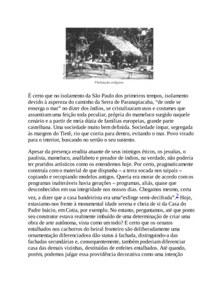 É certo que no isolamento da São Paulo dos primeiros tempos, isolamento
devido à aspereza do caminho da Serra de Paranapiacaba, “de onde se
enxerga o mar” no dizer dos índios, se cristalizaram usos e costumes que
assumiram uma feição toda peculiar, própria do mameluco surgido naquele
cenário e a partir de meia dúzia de famílias europeias, grande parte
castelhana. Uma sociedade muito bem definida. Sociedade ímpar, segregada
às margens do Tietê, rio que corria para dentro, evitando o mar. Povo virado
para o interior, buscando no sertão o seu sustento.
Apesar da presença erudita atuante de seus inimigos éticos, os jesuítas, o
paulista, mameluco, analfabeto e preador de índios, na verdade, não poderia
ter pruridos artísticos como os entendemos hoje. Por certo, pragmaticamente
construía com o material de que dispunha – a terra socada nos taipais –
copiando e recopiando modelos antigos. Queria era morar de acordo com os
programas inalteráveis havia gerações – programas, aliás, quase que
desconhecidos em sua integridade nos nossos dias. Chegamos mesmo, certa
vez, a dizer que a casa bandeirista era uma“esfinge semi-decifrada”.2 Hoje,
extasiamo-nos frente à monumental idade serena e cheia de si da Casa do
Padre Inácio, em Cotia, por exemplo. No entanto, perguntamos, até que ponto
seu construtor estava realmente imbuído de uma determinação de criar uma
obra de arte autônoma, vista como um todo? E certo que os ornatos
entalhados nos cachorros do beiral fronteiro são deliberadamente uma
ornamentação diferenciadora dão status à fachada, distinguindo-a das
fachadas secundárias e, consequentemente, também poderiam diferenciar
casa das demais vizinhas, destituídas de enfeites entalhados. Até quando,
porém, podemos julgar essa providência decorativa como uma intenção
 
