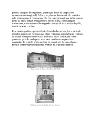 plástica desejosa de enquadrar a construção dentro de um possível
esquemaartístico regional? Enfim, a arquitetura, boa ou má, não se define
pelo ornato oposto à construção e não nos esqueçamos de que todas as casas
rurais da época tinham praticamente a mesma planta, com variações
irrelevantes, e eram construídas segundo a mesma técnica, a taipa de pilão,
exaustivamente repetida.
Esse quadro paulista, que também incluiu soberbas recriações, a partir de
modelos maneiristas europeus, nas obras religiosas, especialmente retábulos
de altares e imagens de terracota, apresenta, então, similitudes com o
panorama geral formado pelas atrás mencionadas obras populares
vernáculas do segundo grupo, embora no sincretismo de suas soluções
formais compareçam componentes eruditos da arquitetura ibérica.
 