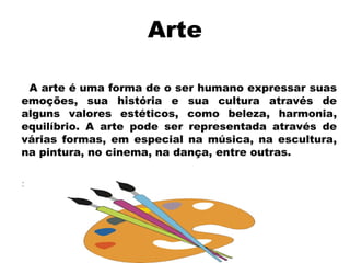 Arte
A arte é uma forma de o ser humano expressar suas
emoções, sua história e sua cultura através de
alguns valores estéticos, como beleza, harmonia,
equilíbrio. A arte pode ser representada através de
várias formas, em especial na música, na escultura,
na pintura, no cinema, na dança, entre outras.
:

 