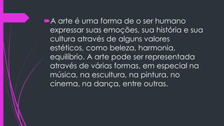 A arte é uma forma de o ser humano
expressar suas emoções, sua história e sua
cultura através de alguns valores
estéticos, como beleza, harmonia,
equilíbrio. A arte pode ser representada
através de várias formas, em especial na
música, na escultura, na pintura, no
cinema, na dança, entre outras.