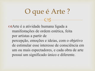 
Arte é a atividade humana ligada a
manifestações de ordem estética, feita
por artistas a partir de
percepção, emoções e ideias, com o objetivo
de estimular esse interesse de consciência em
um ou mais espectadores, e cada obra de arte
possui um significado único e diferente.
O que é Arte ?
