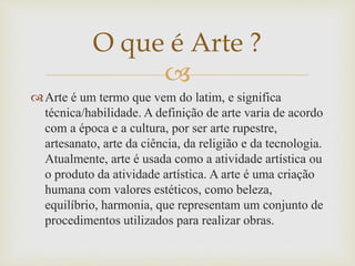 
Arte é um termo que vem do latim, e significa
técnica/habilidade. A definição de arte varia de acordo
com a época e a cultura, por ser arte rupestre,
artesanato, arte da ciência, da religião e da tecnologia.
Atualmente, arte é usada como a atividade artística ou
o produto da atividade artística. A arte é uma criação
humana com valores estéticos, como beleza,
equilíbrio, harmonia, que representam um conjunto de
procedimentos utilizados para realizar obras.
O que é Arte ?