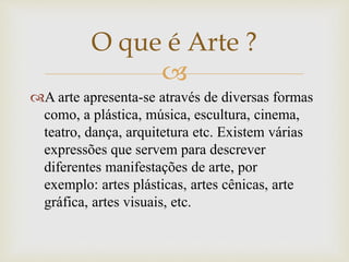 
A arte apresenta-se através de diversas formas
como, a plástica, música, escultura, cinema,
teatro, dança, arquitetura etc. Existem várias
expressões que servem para descrever
diferentes manifestações de arte, por
exemplo: artes plásticas, artes cênicas, arte
gráfica, artes visuais, etc.
O que é Arte ?