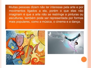 Muitas pessoas dizem não ter interesse pela arte e por
movimentos ligados a ela, porém o que elas não
imaginam é que a arte não se restringe a pinturas ou
esculturas, também pode ser representada por formas
mais populares, como a música, o cinema e a dança.
 