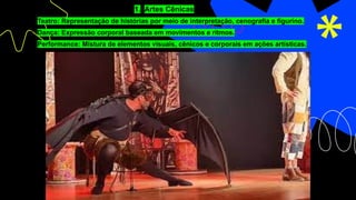 1. Artes Cênicas
o Teatro: Representação de histórias por meio de interpretação, cenografia e figurino.
o Dança: Expressão corporal baseada em movimentos e ritmos.
o Performance: Mistura de elementos visuais, cênicos e corporais em ações artísticas.
 