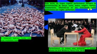 O fotógrafo Spencer Tunik, com
suas multidões nuas
Este termo da língua inglesa performance designa as
apresentações de dança, canto, teatro, mágica, mímica,
malabarismo, referindo-se ao seu executante como
performista (em inglês: performer).
Performance "The Artist Is Present", 3 meses, Museu de Arte M
Performance “O artista está presente", 3 meses,
Museu de Arte Moderna, Nova York, 2010.
 