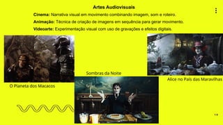 1 9
Artes Audiovisuais
Cinema: Narrativa visual em movimento combinando imagem, som e roteiro.
Animação: Técnica de criação de imagens em sequência para gerar movimento.
Videoarte: Experimentação visual com uso de gravações e efeitos digitais.
O Planeta dos Macacos
Sombras da Noite
Alice no País das Maravilhas
 