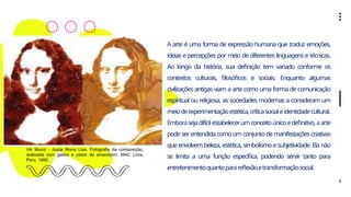 2
A arte é uma forma de expressão humana que traduz emoções,
ideias e percepções por meio de diferentes linguagens e técnicas.
Ao longo da história, sua definição tem variado conforme os
contextos culturais, filosóficos e sociais. Enquanto algumas
civilizações antigas viam a arte como uma forma de comunicação
espiritual ou religiosa, as sociedades modernas a consideram um
meiodeexperimentaçãoestética,críticasocialeidentidadecultural.
Emborasejadifícilestabelecerumconceitoúnicoedefinitivo,aarte
pode ser entendida como um conjunto de manifestações criativas
que envolvem beleza, estética, simbolismo e subjetividade. Ela não
se limita a uma função específica, podendo servir tanto para
entretenimentoquantoparareflexãoetransformaçãosocial.
Vik Muniz - dupla Mona Lisa. Fotografia da composição,
realizada com geleia e pasta de amendoim. MAC Lima,
Peru, 1999.
 
