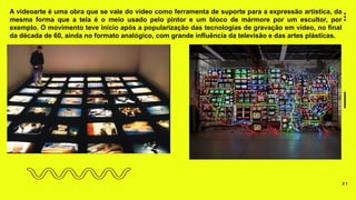 2 1
A videoarte é uma obra que se vale do vídeo como ferramenta de suporte para a expressão artística, da
mesma forma que a tela é o meio usado pelo pintor e um bloco de mármore por um escultor, por
exemplo. O movimento teve início após a popularização das tecnologias de gravação em vídeo, no final
da década de 60, ainda no formato analógico, com grande influência da televisão e das artes plásticas.
 