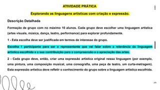 2 5
ATIVIDADE PRÁTICA
Explorando as linguagens artísticas com criação e expressão.
Descrição Detalhada
Formação de grupo com no máximo 10 alunos. Cada grupo deve escolher uma linguagem artística
(artes visuais, música, dança, teatro, performance) para explorar profundamente.
1 - Esta escolha deve ser justificada em termos de interesse do grupo.
Escolha 1 participante para ser o representante que vai falar sobre a relevância da linguagem
artística escolhida e a sua contribuição para a compreensão e a apreciação das artes.
2 - Cada grupo deve, então, criar uma expressão artística original nessa linguagem (por exemplo,
uma pintura, uma composição musical, uma coreografia, uma peça de teatro, um curta-metragem).
Esta expressão artística deve refletir o conhecimento do grupo sobre a linguagem artística escolhida.
 